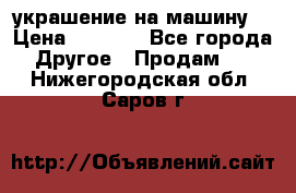 украшение на машину  › Цена ­ 2 000 - Все города Другое » Продам   . Нижегородская обл.,Саров г.